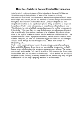 How Does Steinbeck Present Crooks Discrimination
John Steinbeck explores the theme of discrimination in the novel Of Mice and
Men illustrating the insignificance of some of the characters for being
characterized as different. Discrimination is portrayed throughout the novel trough
three simple ways: racism, sexism and disability. Racism is a major discrimination
throughout the novel for Crooks as he is black. Curley s wife points out how
insignificant crooks is as she says I could get you strung up on a tree so easy it ain
t even funny. Curley s wife is threatening to lynch Crooks while talking to him.
This illustrates how trivial a black man can be compared to a white woman despite
living in the 1930s when there is a great deal of sexism towards women. Crooks is
also treated less by the rest of the ranchmen as he is isolated. They let the nigger
come in that night. Crooks was allowed into the bunkhouse on Christmas day. This
demonstrates how Crooks is physically separated, like the animals, from he white
workers. They also just refer to Crooks as the nigger this shows the lack of respect
directed at him through the use of vulgar words.... Show more content on
Helpwriting.net ...
Curley s wife is referred to as a tramp with unsporting evidence of actually ever
being unfaithful. The men do not like to see her out of her home as they probably
have a stereotypical mindset that women are suppose to stay at home. The men are
misogynistic and describe Curley s wife as a bitch . This meaning that the men hate
her flirtatious ways but she is also seen as a danger. This is because she is forced to
recognize that her sexuality is the only weapon she has, and the only thing that gets
her noticed as she is Curley s property therefore he tries to control
 