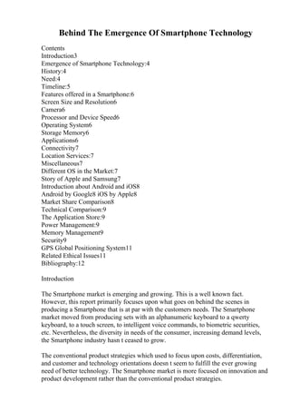 Behind The Emergence Of Smartphone Technology
Contents
Introduction3
Emergence of Smartphone Technology:4
History:4
Need:4
Timeline:5
Features offered in a Smartphone:6
Screen Size and Resolution6
Camera6
Processor and Device Speed6
Operating System6
Storage Memory6
Applications6
Connectivity7
Location Services:7
Miscellaneous7
Different OS in the Market:7
Story of Apple and Samsung7
Introduction about Android and iOS8
Android by Google8 iOS by Apple8
Market Share Comparison8
Technical Comparison:9
The Application Store:9
Power Management:9
Memory Management9
Security9
GPS Global Positioning System11
Related Ethical Issues11
Bibliography:12
Introduction
The Smartphone market is emerging and growing. This is a well known fact.
However, this report primarily focuses upon what goes on behind the scenes in
producing a Smartphone that is at par with the customers needs. The Smartphone
market moved from producing sets with an alphanumeric keyboard to a qwerty
keyboard, to a touch screen, to intelligent voice commands, to biometric securities,
etc. Nevertheless, the diversity in needs of the consumer, increasing demand levels,
the Smartphone industry hasn t ceased to grow.
The conventional product strategies which used to focus upon costs, differentiation,
and customer and technology orientations doesn t seem to fulfill the ever growing
need of better technology. The Smartphone market is more focused on innovation and
product development rather than the conventional product strategies.
 