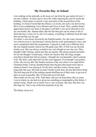 My Favorite Day At School
I am walking on the sidewalk, as far away as I can from the gas station for now. I
run into a library. At least I get to rest a bit, while enjoying the cool air inside the
building. I find a place to myself, a nice arm chair on the second floor of the
building. It s kind of weird that this library is so lovely, for such a run down town.
But I m not complaining, I love libraries and I love to read. That s another thing I
appreciated most in my times in the place I call Hell. I was never allowed to own
my own books; Ms. Annette didn t like the fact that girls can be smart or like to
learn like boys. Come on! It s the 21st century, everything is different from the time
that ancient hag was my age.
At school, I was always favored by the English teacher. No, this wasn t because I
was a brown nose it s just because I always did my work, participated in class, and
never complained about the assignments. I enjoyed it; math was a different story.
My one English teacher I had in my 8th grade year, Mrs. O Neil was my favorite
teacher ever. She was always so kind to me, even though no one else was. They
thought I didn t belong, maybe just like my parents. She always picked out books
for me she thought I would enjoy, which isn t hard to find. Her long, straight
strawberry blonde hair left me jealous. I thought she was beautiful, what I yearned
to be. My short, curly dark hair was the exact opposite. Even though I was jealous
of her, she was my idol. My fondest memory of her was when it was right before
Christmas break. I always dreaded break times because that meant more time at
whatever home I was staying at, for the time, and they weren t always good.
Especially this year. She had set aside 4 books on her desk, the last day before break.
The bell rang and all of the students started shuffling out of their seats, to get out of
there as soon as possible. Mrs. O Neil calls me to her desk.
These books are for you, Effy. Take them, and you can keep them, they re yours
I was in shock, no one had ever given me something as meaningful as this before. I
started crying. Thank you so much You re very welcome. She says, But don t cry.
She hugs me. This is one of the best moments of my life.
...
The library closes at 6
 