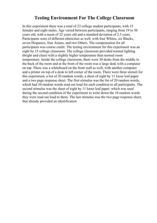 Testing Environment For The College Classroom
In this experiment there was a total of 23 college student participants, with 15
females and eight males. Age varied between participants, ranging from 19 to 30
years old, with a mean of 22 years old and a standard deviation of 2.3 years.
Participants were of different ethnicities as well, with four Whites, six Blacks,
seven Hispanics, four Asians, and two Others. The compensation for all
participants was course credit. The testing environment for this experiment was an
eight by 15 college classroom. The college classroom provided normal lighting
(bright and clear) with a slightly higher temperature than normal room
temperature. Inside the college classroom, there were 30 desks from the middle to
the back of the room and at the front of the room was a large desk with a computer
on top. There was a whiteboard on the front wall as well, with another computer
and a printer on top of a desk to left corner of the room. There were three stimuli for
this experiment, a list of 20 random words, a sheet of eight by 11 loose leaf paper
and a two page response sheet. The first stimulus was the list of 20 random words,
which had 10 random words read out loud for each condition to all participants. The
second stimulus was the sheet of eight by 11 loose leaf paper, which was used
during the second condition of the experiment to write down the 10 random words
they were read out loud to them. The last stimulus was the two page response sheet,
that already provided an identification
 
