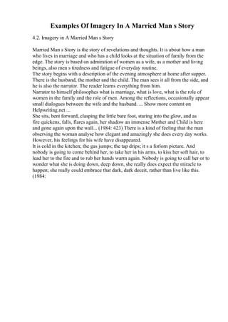 Examples Of Imagery In A Married Man s Story
4.2. Imagery in A Married Man s Story
Married Man s Story is the story of revelations and thoughts. It is about how a man
who lives in marriage and who has a child looks at the situation of family from the
edge. The story is based on admiration of women as a wife, as a mother and living
beings, also men s tiredness and fatigue of everyday routine.
The story begins with a description of the evening atmosphere at home after supper.
There is the husband, the mother and the child. The man sees it all from the side, and
he is also the narrator. The reader learns everything from him.
Narrator to himself philosophes what is marriage, what is love, what is the role of
women in the family and the role of men. Among the reflections, occasionally appear
small dialogues between the wife and the husband. ... Show more content on
Helpwriting.net ...
She sits, bent forward, clasping the little bare foot, staring into the glow, and as
fire quickens, falls, flares again, her shadow an immense Mother and Child is here
and gone again upon the wall... (1984: 423) There is a kind of feeling that the man
observing the woman analyse how elegant and amazingly she does every day works.
However, his feelings for his wife have disappeared.
It is cold in the kitchen; the gas jumps; the tap drips; it s a forlorn picture. And
nobody is going to come behind her, to take her in his arms, to kiss her soft hair, to
lead her to the fire and to rub her hands warm again. Nobody is going to call her or to
wonder what she is doing down, deep down, she really does expect the miracle to
happen; she really could embrace that dark, dark deceit, rather than live like this.
(1984:
 