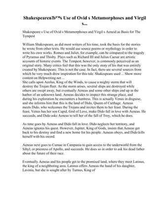 ShakespeareвЂ™s Use of Ovid s Metamorphoses and Virgil
s...
Shakespeare s Use of Ovid s Metamorphoses and Virgil s Aeneid as Basis for The
Tempest
William Shakespeare, as did most writers of his time, took the basis for the stories
he wrote from other texts. He would use source poems or mythology in order to
write his own works. Romeo and Juliet, for example, can be compared to the tragedy
of Pyramus and Thisby. Plays such as Richard III and Julius Caesar are artistic
accounts of historic events. The Tempest, however, is commonly perceived as an
original story. Many critics feel that this was the only story of his that was entirely
created by Shakespeare. This is not the case. In fact, there are several sources from
which he very much drew inspiration for this tale. Shakespeare used ... Show more
content on Helpwriting.net ...
She calls upon Aeolus, King of the Winds, to cause a mighty storm that will
destroy the Trojan fleet. As the storm arises, several ships are destroyed while
others are swept away, but eventually Aeneas and some other ships end up in the
harbor of an unknown land. Aeneas decides to inspect this strange place, and
during his exploration he encounters a huntress. This is actually Venus in disguise,
and she informs him that this is the land of Dido, Queen of Carthage. Aeneas
meets Dido, who welcomes the Trojans and invites them to her feast. During the
feast, Venus has her son Cupid, God of Love, make Dido fall in love with Aeneas. He
succeeds, and Dido asks Aeneas to tell her of the fall of Troy, which he does.
As time goes by Aeneas and Dido fall in love. Dido neglects her territory, and
Aeneas ignores his quest. However, Jupiter, King of Gods, insists that Aeneas get
back to his destiny and find a new home for his people. Aeneas obeys, and Dido kills
herself with his sword.
Aeneas next goes to Cumae in Campania to gain access to the underworld from the
Sibyl, or priestess of Apollo, and succeeds. He does so in order to ask his dead father
about the future of their race.
Eventually Aeneas and his people get to the promised land, where they meet Latinus,
the king of a neighboring area. Latinus offers Aeneas the hand of his daughter,
Lavinia, but she is sought after by Turnus, King of
 