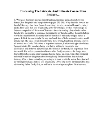 Discussing The Intricate And Intimate Connections
Between...
1. Why does Sommers discuss the intricate and intimate connections between
herself, her daughters and her parents on pages 293 295? Why does she look at her
family? She says that Love (as well as writing) involves a radical loss of certainty
(295). How does that loss of certainty apply to writing as well as relationships in
Sommers experience? Because of Sommers love for reading often alludes to her
family life, she is able to introduce the reader to her family and her thoughts behind
words in a neat fashion. I assume that her family life has really shaped her as a
person. I think she wants to be be able to absorb lots of information from the world
around her. She says, I want to understand these living, breathing, primary sources
all around me. (295). This quote is important because, it shows the type of mindset
Sommers is in. Her mindset, being one that is willing to be open to new
discoveries and different perspectives. She looks at her family for inspiration from
the world. She makes connections between her family members, the things she s
learned from books and other sources shaping her as a person. She often pondered
to herself when her daughter asked for typically feminine items like makeup,
thinking if there is an underlying meaning to it. As a result she states, Love (as well
as writing) involves a radical loss of certainty (295). She shows her readers this loss
of certainty in her family life, as well as in her writing throughout the whole text
 
