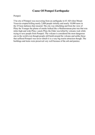 Cause Of Pompei Earthquake
Pompeii
T he city of Pompeii was recovering from an earthquake in 63 AD when Mount
Vesuvius erupted killing nearly 2,000 people initially and nearly 10,000 more in
the 25 hour darkness that ensured. The city was rebuilding and from the view of
Pliny the Younger the plume of smoke looked like a Mediterranean pine tree that was
miles high and wide Pliny s uncle Pliny the Elder was killed by volcanic rock while
trying to save people from Pompeii. The volcano is considered the most dangerous
one in the world even though people still build around the volcano and unlike those
that suffered Pompeii was never rebuilt it is a very big tourist attraction though. The
buildings and items were preserved very well because of the ash and pumice.
 