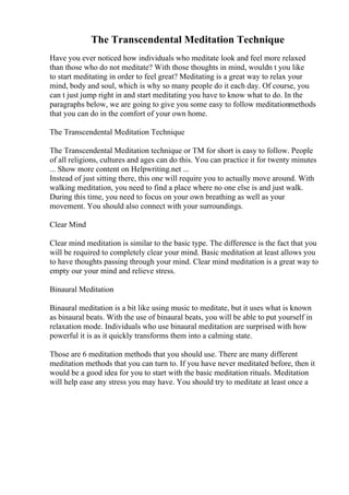 The Transcendental Meditation Technique
Have you ever noticed how individuals who meditate look and feel more relaxed
than those who do not meditate? With those thoughts in mind, wouldn t you like
to start meditating in order to feel great? Meditating is a great way to relax your
mind, body and soul, which is why so many people do it each day. Of course, you
can t just jump right in and start meditating you have to know what to do. In the
paragraphs below, we are going to give you some easy to follow meditationmethods
that you can do in the comfort of your own home.
The Transcendental Meditation Technique
The Transcendental Meditation technique or TM for short is easy to follow. People
of all religions, cultures and ages can do this. You can practice it for twenty minutes
... Show more content on Helpwriting.net ...
Instead of just sitting there, this one will require you to actually move around. With
walking meditation, you need to find a place where no one else is and just walk.
During this time, you need to focus on your own breathing as well as your
movement. You should also connect with your surroundings.
Clear Mind
Clear mind meditation is similar to the basic type. The difference is the fact that you
will be required to completely clear your mind. Basic meditation at least allows you
to have thoughts passing through your mind. Clear mind meditation is a great way to
empty our your mind and relieve stress.
Binaural Meditation
Binaural meditation is a bit like using music to meditate, but it uses what is known
as binaural beats. With the use of binaural beats, you will be able to put yourself in
relaxation mode. Individuals who use binaural meditation are surprised with how
powerful it is as it quickly transforms them into a calming state.
Those are 6 meditation methods that you should use. There are many different
meditation methods that you can turn to. If you have never meditated before, then it
would be a good idea for you to start with the basic meditation rituals. Meditation
will help ease any stress you may have. You should try to meditate at least once a
 