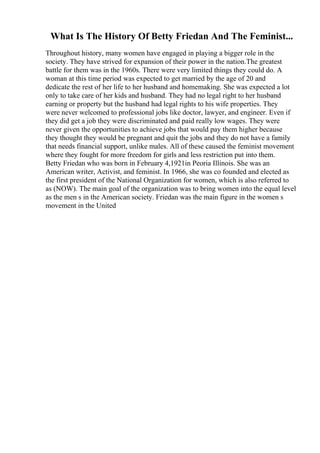 What Is The History Of Betty Friedan And The Feminist...
Throughout history, many women have engaged in playing a bigger role in the
society. They have strived for expansion of their power in the nation.The greatest
battle for them was in the 1960s. There were very limited things they could do. A
woman at this time period was expected to get married by the age of 20 and
dedicate the rest of her life to her husband and homemaking. She was expected a lot
only to take care of her kids and husband. They had no legal right to her husband
earning or property but the husband had legal rights to his wife properties. They
were never welcomed to professional jobs like doctor, lawyer, and engineer. Even if
they did get a job they were discriminated and paid really low wages. They were
never given the opportunities to achieve jobs that would pay them higher because
they thought they would be pregnant and quit the jobs and they do not have a family
that needs financial support, unlike males. All of these caused the feminist movement
where they fought for more freedom for girls and less restriction put into them.
Betty Friedan who was born in February 4,1921in Peoria Illinois. She was an
American writer, Activist, and feminist. In 1966, she was co founded and elected as
the first president of the National Organization for women, which is also referred to
as (NOW). The main goal of the organization was to bring women into the equal level
as the men s in the American society. Friedan was the main figure in the women s
movement in the United
 