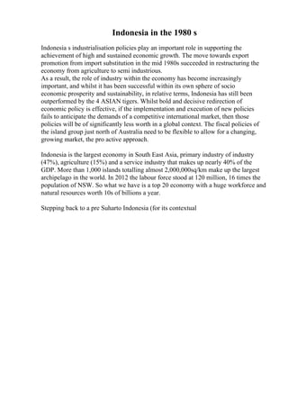Indonesia in the 1980 s
Indonesia s industrialisation policies play an important role in supporting the
achievement of high and sustained economic growth. The move towards export
promotion from import substitution in the mid 1980s succeeded in restructuring the
economy from agriculture to semi industrious.
As a result, the role of industry within the economy has become increasingly
important, and whilst it has been successful within its own sphere of socio
economic prosperity and sustainability, in relative terms, Indonesia has still been
outperformed by the 4 ASIAN tigers. Whilst bold and decisive redirection of
economic policy is effective, if the implementation and execution of new policies
fails to anticipate the demands of a competitive international market, then those
policies will be of significantly less worth in a global context. The fiscal policies of
the island group just north of Australia need to be flexible to allow for a changing,
growing market, the pro active approach.
Indonesia is the largest economy in South East Asia, primary industry of industry
(47%), agriculture (15%) and a service industry that makes up nearly 40% of the
GDP. More than 1,000 islands totalling almost 2,000,000sq/km make up the largest
archipelago in the world. In 2012 the labour force stood at 120 million, 16 times the
population of NSW. So what we have is a top 20 economy with a huge workforce and
natural resources worth 10s of billions a year.
Stepping back to a pre Suharto Indonesia (for its contextual
 