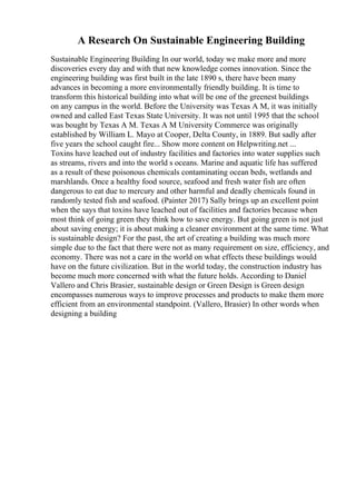 A Research On Sustainable Engineering Building
Sustainable Engineering Building In our world, today we make more and more
discoveries every day and with that new knowledge comes innovation. Since the
engineering building was first built in the late 1890 s, there have been many
advances in becoming a more environmentally friendly building. It is time to
transform this historical building into what will be one of the greenest buildings
on any campus in the world. Before the University was Texas A M, it was initially
owned and called East Texas State University. It was not until 1995 that the school
was bought by Texas A M. Texas A M University Commerce was originally
established by William L. Mayo at Cooper, Delta County, in 1889. But sadly after
five years the school caught fire... Show more content on Helpwriting.net ...
Toxins have leached out of industry facilities and factories into water supplies such
as streams, rivers and into the world s oceans. Marine and aquatic life has suffered
as a result of these poisonous chemicals contaminating ocean beds, wetlands and
marshlands. Once a healthy food source, seafood and fresh water fish are often
dangerous to eat due to mercury and other harmful and deadly chemicals found in
randomly tested fish and seafood. (Painter 2017) Sally brings up an excellent point
when the says that toxins have leached out of facilities and factories because when
most think of going green they think how to save energy. But going green is not just
about saving energy; it is about making a cleaner environment at the same time. What
is sustainable design? For the past, the art of creating a building was much more
simple due to the fact that there were not as many requirement on size, efficiency, and
economy. There was not a care in the world on what effects these buildings would
have on the future civilization. But in the world today, the construction industry has
become much more concerned with what the future holds. According to Daniel
Vallero and Chris Brasier, sustainable design or Green Design is Green design
encompasses numerous ways to improve processes and products to make them more
efficient from an environmental standpoint. (Vallero, Brasier) In other words when
designing a building
 