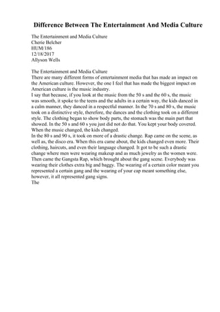 Difference Between The Entertainment And Media Culture
The Entertainment and Media Culture
Cherie Belcher
HUM/186
12/18/2017
Allyson Wells
The Entertainment and Media Culture
There are many different forms of entertainment media that has made an impact on
the American culture. However, the one I feel that has made the biggest impact on
American culture is the music industry.
I say that because, if you look at the music from the 50 s and the 60 s, the music
was smooth, it spoke to the teens and the adults in a certain way, the kids danced in
a calm manner, they danced in a respectful manner. In the 70 s and 80 s, the music
took on a distinctive style, therefore, the dances and the clothing took on a different
style. The clothing began to show body parts, the stomach was the main part that
showed. In the 50 s and 60 s you just did not do that. You kept your body covered.
When the music changed, the kids changed.
In the 80 s and 90 s, it took on more of a drastic change. Rap came on the scene, as
well as, the disco era. When this era came about, the kids changed even more. Their
clothing, haircuts, and even their language changed. It got to be such a drastic
change where men were wearing makeup and as much jewelry as the women were.
Then came the Gangsta Rap, which brought about the gang scene. Everybody was
wearing their clothes extra big and baggy. The wearing of a certain color meant you
represented a certain gang and the wearing of your cap meant something else,
however, it all represented gang signs.
The
 