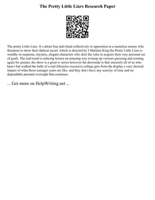 The Pretty Little Liars Research Paper
The pretty Little Liars. It s about four pals band collectively in opposition to a nameless enemy who
threatens to show their darkest secret. which is directed by I Marlene King the Pretty Little Liars is
wealthy in suspense, mystery, elegant characters who skirt the rules to acquire their very personal set
of goals. The end result is enticing leisure an amazing way to keep up viewers guessing and coming
again for greater, the show is a great tv series however the downside is that sincerely all of us who
hasn t but walked the halls of a real lifestyles excessive college gets from the display a very skewed
impact of what those teenager years are like. and they don t have any scarcity of time and no
dependable parental oversight that continues
... Get more on HelpWriting.net ...
 