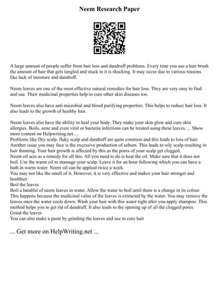 Neem Research Paper
A large amount of people suffer from hair loss and dandruff problems. Every time you use a hair brush
the amount of hair that gets tangled and stuck in it is shocking. It may occur due to various reasons
like lack of moisture and dandruff.
Neem leaves are one of the most effective natural remedies for hair loss. They are very easy to find
and use. Their medicinal properties help to cure other skin diseases too.
Neem leaves also have anti microbial and blood purifying properties. This helps to reduce hair loss. It
also leads to the growth of healthy hair.
Neem leaves also have the ability to heal your body. They make your skin glow and cure skin
allergies. Boils, acne and even viral or bacteria infections can be treated using these leaves. ... Show
more content on Helpwriting.net ...
Problems like Dry scalp, flaky scalp and dandruff are quite common and this leads to loss of hair.
Another issue you may face is the excessive production of sebum. This leads to oily scalp resulting in
hair thinning. Your hair growth is affected by this as the pores of your scalp get clogged.
Neem oil acts as a remedy for all this. All you need to do is heat the oil. Make sure that it does not
boil. Use the warm oil to massage your scalp. Leave it for an hour following which you can have a
bath in warm water. Neem oil can be applied twice a week.
You may not like the smell of it. However, it is very effective and makes your hair stronger and
healthier.
Boil the leaves
Boil a handful of neem leaves in water. Allow the water to boil until there is a change in its colour.
This happens because the medicinal value of the leaves is extracted by the water. You may remove the
leaves once the water cools down. Wash your hair with this water right after you apply shampoo. This
method helps you to get rid of dandruff. It also leads to the opening up of all the clogged pores.
Grind the leaves
You can also make a paste by grinding the leaves and use to cure hair
... Get more on HelpWriting.net ...
 