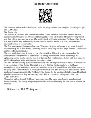 Ted Bundy Antisocial
The literature review on Ted Bundy was conducted using multiple search engines, including Google,
and EBSCOhost.
Ted Bundy Life
The mindset of criminals who commit horrendous crimes and show little to no remorse for their
actions is something that has been studied for decades. Serial killers are a different type of criminal
and their killing spree can last years. The serial killer I will be discussing is a Ted Bundy. Ted Bundy
was a serial killer who had been linked to at least 36 murders. In the 1970 s Ted had raped and
murdered women in several states.
The first source comes from crimefeed.com. This source is going to be used in my research to tell
about the early life of Ted Bundy. Ted s early life was something that was tragic and sad ... Show more
content on Helpwriting.net ...
The next article is coming from the review of serial killers. This article goes into detail on the
developmental compartment of Ted Bundy. Ted Bundy was not born a killer and through his
upbringing and the mental state, he was in at the time. You combine those factors with him losing his
girlfriend in college really sent his mind into another place.
The next article is coming from twistedminds.com. This article goes into detail about the murders that
were committed by Ted Bundy. The article also says that Ted Bundy may have in fact began
murdering people at a very early age which according to the article could have been when he was in
his early teens. The next article is coming from thelineup.com. This article goes into detail on all the
confirmed murders committed by Ted Bundy. Ted Bundy, for the most part, killed women. He did not
plan his murders and so they were very sporadic. The next article is coming from crime.com.
Arrest and Action
This article will go through Ted Bundy s arrest records. The arrest records show a graduation of
criminal activity. Ted Bundy was getting arrested for serious offenses by the time he was arrested for
the third
... Get more on HelpWriting.net ...
 