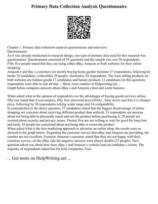 Primary Data Collection Analysis Questionnaire
Chapter 1. Primary data collection analysis questionnaire and interview.
Questionnaire:
As it was already mentioned in research design, one type of primary data used for this research was
questionnaire. Questionnaire consisted of 18 questions and the sample size was 58 respondents.
Fifty five people stated that they are using either eBay, Amazon or both websites for their online
shopping.
Amazon s and Bay s customers are mostly buying home garden furniture 37 respondents, following by
books 34 candidates, collectibles 29 people, electronics 24 respondents. The least selling products on
both websites are fashion goods 17 candidates and beauty products 13 candidates (in this questions
respondents were able to tick all that ... Show more content on Helpwriting.net ...
Graph below compares answers about eBay s and Amazon s best and worst features:
When asked what in the opinion of respondents are the advantages of buying goods/services online,
fifty one stated that it convenience, fifty four answered accessibility , forty seven said that it is cheaper
price, following by 38 respondents ticking wider range and 34 comparability .
In contradiction to the above question, 37 candidates stated that the biggest disadvantage of online
shopping are concerns about receiving different product than ordered, 33 respondents are anxious
about not being able to physically touch and see the product before purchasing it, 28 people are
worried about security and privacy issues. Twenty five are not willing to wait for good for long time
and lastly 16 people are concerned about not being able to return the product.
When asked what is the best marketing approach to advertise an online shop, the results were as
showed in the graph below: Regarding the customer service that eBay and Amazon are providing, the
number are not excellent. Fourteen Amazon s customer stated that they are not happy with their
customer service, on the eBay side the negative answers were almost double (27 people). Next
question asked was about how does eBay s and Amazon s website load on candidate s screen. The
majority of respondents stated fast for both companies. Four
... Get more on HelpWriting.net ...
 