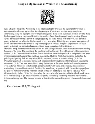 Essay on Oppression of Women in The Awakening
Kate Chopin s novel The Awakening in the opening chapter provides the argument for women s
entrapment in roles that society has forced upon them. Chopin was not just trying to write an
entertaining story but trying to convey arguments against these social injustices. Women are like these
birds trapped in these cages unable to free themselves from these imposed roles by society. Chopin
opens her novel with the a parrot in a cage repeating the same phrase over and over. The parrot is
pretty to look at, but when the bird speaks it is very annoying. This is the way women were potrayed
in the late 19th century restricted to very limited space in society, hung in a cage outside the door
pretty to look at, but annoying because ... Show more content on Helpwriting.net ...
He walks away from the main house toward his own cottage since he could not concentrate on reading
because of the noise The parrot and the mocking bird had the privilege of [making] all the noise they
wished (516). The typical male attitude that women were entertaining to look at and possess, but were
irritating creatures because they chattered incessantly. That Mr. Pontellier like most males had the
privilege of quitting their society when [birds or women] ceased to be entertaining (516). Mr.
Pontellier goes back to the same boring task once more [applying] himself to the task of reading the
newspaper (516). That men were able to apply themselves to the same menial and meaningless task
over and over. Men were self absorbed, concerned only with work, and obtaining possession not
maintaining relationships with their families. He was already acquainted with [most of the paper] and
he glanced restlessly over the editorials which he had not had time to read before [leaving] New
Orleans the day before (516). Here is reading the paper when he hasn t seen his family all week. Also,
he is restless ready to get back away from the pretty, incessantly chattering birds that he owns that
irritate and annoy him. The passage goes on to describe the surrounding scenery, Madame Lebrun, and
the
... Get more on HelpWriting.net ...
 