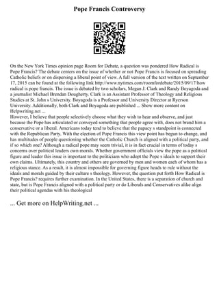 Pope Francis Controversy
On the New York Times opinion page Room for Debate, a question was pondered How Radical is
Pope Francis? The debate centers on the issue of whether or not Pope Francis is focused on spreading
Catholic beliefs or on dispersing a liberal point of view. A full version of the text written on September
17, 2015 can be found at the following link http://www.nytimes.com/roomfordebate/2015/09/17/how
radical is pope francis. The issue is debated by two scholars, Megan J. Clark and Randy Boyagoda and
a journalist Michael Brendan Dougherty. Clark is an Assistant Professor of Theology and Religious
Studies at St. John s University. Boyagoda is a Professor and University Director at Ryerson
University. Additionally, both Clark and Boyagoda are published ... Show more content on
Helpwriting.net ...
However, I believe that people selectively choose what they wish to hear and observe, and just
because the Pope has articulated or conveyed something that people agree with, does not brand him a
conservative or a liberal. Americans today tend to believe that the papacy s standpoint is connected
with the Republican Party. With the election of Pope Francis this view point has begun to change, and
has multitudes of people questioning whether the Catholic Church is aligned with a political party, and
if so which one? Although a radical pope may seem trivial, it is in fact crucial in terms of today s
concerns over political leaders own morals. Whether government officials view the pope as a political
figure and leader this issue is important to the politicians who adopt the Pope s ideals to support their
own claims. Ultimately, this country and others are governed by men and women each of whom has a
religious stance. As a result, it is almost impossible for governing figure heads to rule without the
ideals and morals guided by their culture s theology. However, the question put forth How Radical is
Pope Francis? requires further examination. In the United States, there is a separation of church and
state, but is Pope Francis aligned with a political party or do Liberals and Conservatives alike align
their political agendas with his theological
... Get more on HelpWriting.net ...
 