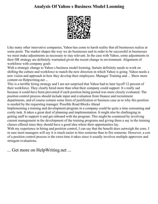 Analysis Of Yahoo s Business Model Looming
Like many other innovative companies, Yahoo has come to harsh reality that all businesses realize at
some point. The market shapes the way we do businesses and in order to be successful in businesses
we must make adjustments as necessary to stay relevant. In the case with Yahoo, some adjustments in
their HR strategy are definitely warranted given the recent change in environment. Alignment of
workforce with company goals
With a strategic change to Yahoo s business model looming, Sartain definitely needs to work on
shifting the culture and workforce to match the new direction in which Yahoo is going. Yahoo needs a
new vision and approach in how they develop their employees. Manager Training and ... Show more
content on Helpwriting.net ...
This is a terrible hiring strategy and I am not surprised that Yahoo had to later layoff 12 percent of
their workforce. They clearly hired more than what their company could support. It s really sad
because it could have been prevented if each position being posted was more closely evaluated. The
position control process should include input and evaluation from finance and recruitment
departments, and of course contain some form of justification or business case as to why this position
is needed by the requesting manager. Possible Road Blocks Ahead
Implementing a training and development program in a company could be quite a time consuming and
costly task. It takes a great deal of planning and implementation. It might also be challenging in
getting staff to support it and get onboard with the program. This might be countered by involving
current management in the development of the training programs and giving them a say in the training
classes offered since they should have a good idea where their opportunities lay.
With my experience in hiring and position control, I can say that the benefit does outweigh the cons. I
m sure most managers will say it is much easier to hire someone than to fire someone. However, a con
of a position control process is the extra time it takes since it usually involves multiple approvers and
stringent evaluations.
... Get more on HelpWriting.net ...
 