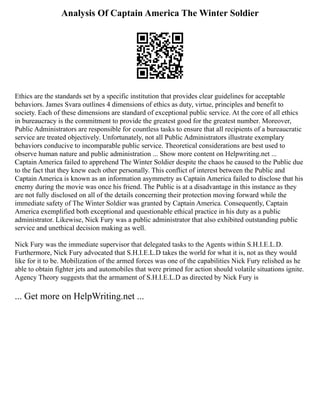Analysis Of Captain America The Winter Soldier
Ethics are the standards set by a specific institution that provides clear guidelines for acceptable
behaviors. James Svara outlines 4 dimensions of ethics as duty, virtue, principles and benefit to
society. Each of these dimensions are standard of exceptional public service. At the core of all ethics
in bureaucracy is the commitment to provide the greatest good for the greatest number. Moreover,
Public Administrators are responsible for countless tasks to ensure that all recipients of a bureaucratic
service are treated objectively. Unfortunately, not all Public Administrators illustrate exemplary
behaviors conducive to incomparable public service. Theoretical considerations are best used to
observe human nature and public administration ... Show more content on Helpwriting.net ...
Captain America failed to apprehend The Winter Soldier despite the chaos he caused to the Public due
to the fact that they knew each other personally. This conflict of interest between the Public and
Captain America is known as an information asymmetry as Captain America failed to disclose that his
enemy during the movie was once his friend. The Public is at a disadvantage in this instance as they
are not fully disclosed on all of the details concerning their protection moving forward while the
immediate safety of The Winter Soldier was granted by Captain America. Consequently, Captain
America exemplified both exceptional and questionable ethical practice in his duty as a public
administrator. Likewise, Nick Fury was a public administrator that also exhibited outstanding public
service and unethical decision making as well.
Nick Fury was the immediate supervisor that delegated tasks to the Agents within S.H.I.E.L.D.
Furthermore, Nick Fury advocated that S.H.I.E.L.D takes the world for what it is, not as they would
like for it to be. Mobilization of the armed forces was one of the capabilities Nick Fury relished as he
able to obtain fighter jets and automobiles that were primed for action should volatile situations ignite.
Agency Theory suggests that the armament of S.H.I.E.L.D as directed by Nick Fury is
... Get more on HelpWriting.net ...
 