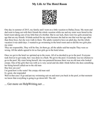 My Life At The Hotel Room
One day in summer of 2015, my family and I went on a little vacation to Dallas,Texas. My mom and
dad went to hang out with their friends the whole vacation while me and my sister were bored in the
hotel room taking care of my little brat of a brother. But to our luck, there were two girls around my
age that are my friends. It kinda sucked for my sister because she had no one that was her age other
than three boys, but she won t talk to them. The adults wanted to have an adult day, but the whole
vacation it was adult days. I wanted to go swimming in the hotel room and so did the two girls plus
my sister.
They are responsible, They will be fine, let them go, all the adults said but maybe They were so
wrong. All the adults agreed to let us four girls go to the hotel alone.
Once we got to the hotel we sprinted up to the room. All of us decided to go to the pool. Everyone
took forever to get ready, but i was done in a flash. We got to the pool. Everybody was too chicken to
go to the pool. My sister being herself, she was paranoid because there was an old man who looked
creepy. One of the girls that was with us is very social and she didn t think before she does something.
her being herself called out to the old man
Hey how are you?
I m good how is the water? the creepy old man said
It s great, she responded
Well in that case i ll go and put my swimming suit on and meet you back in the pool, at that moment
we know that everything is going to go down hill. The old
... Get more on HelpWriting.net ...
 