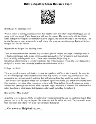 Rifle Vs Spotting Scope Research Paper
Rifle Scope Vs Spotting Scope
When it comes to hunting, accuracy counts. You need to know that when you pull the trigger, you are
going to hit your target. If you do not, you will lose the capture. The same can be said for all other
forms of target shooting and the further away your target is, the harder it will be to hit your mark. That
is why there are so many who wonder which best, a rifle scope or a spotting scope. Perhaps it is here
that you will find the answer.
High End Rifle Scopes Vs a Spotting Scope
There are many reasons that someone may choose to go with a higher end scope. Most high end AR
15 hunting scopes can make even a not so accurate gun, perfect. They are easy to look through and
have the ability to help you hit your ... Show more content on Helpwriting.net ...
It is often a lot more stable to look through than a pair of binoculars or even a rifle scope because it is
designed to be used on a stationary tripod or some other stable surface.
Perhaps Use Both?
There are people who use both devices because they perform a different job. It is easier for many to
use the spotting scope rather than binoculars when they want to see over a long distance and it also
ensures that they are not possibly pointing their rifle at something they would not want to shoot.
There are also those people who feel that if you have a good rifle scope, you do not need to carry more
than absolutely necessary when you are out in the woods. They feel that their rifle scopes are just as
accurate as a spotting scope and that when they see a target, it is easier to use their rifle and shoot at it
rather than have to site it again. It all depends on how each individual feels about it.
How are They Most Useful?
A spotting scope is designed to be accurate while you are scanning the area for a potential target. Then
you can zero in on the target with your rifle scope and wait for a clear shot at it. They are easier to use
than binoculars and offer a very clear view of targets that are far
... Get more on HelpWriting.net ...
 