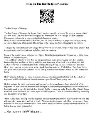 Essay on The Red Badge of Courage
The Red Badge of Courage
The Red Badge of Courage, by Steven Crane, has been considered one of the greatest war novels of
all time. It is a story that realistically depicts the American Civil War through the eyes of Henry
Fleming, an ordinary farm boy who decides to become a soldier.
Henry is very determined to become a hero, and the story tells Henrys voyage from being a young
coward to becoming a brave man. This voyage is the classic trip from innocence to experience.
To begin, the story starts out with a huge debate between the soldiers. One boy had heard a rumor that
the regiment would be moving on to fight a battle the next day.
Some of the soldiers agree with this boy. Others think that their regiment will never go ... Show more
content on Helpwriting.net ...
Tom and Henry talk about how they are not going to run away from war, and how they want to
become big time war heroes. This is weird because in the end of the book you will find that their
wishes come true. When the battle starts, all the soldiers get very anxious and nervous. Tom and
Henry don t turn out to be as brave as they think that they could be. While hiding, Tom finds Henry,
and gives him an envelope of letters for his family. Tom believes that this will be his first and his last
battle.
Henry ends up fulfilling his worst nightmare. Instead of sticking out the battle with the rest of his
regiment, he hides behind some brush in order to spare himself from getting shot.
He listens in on the battle, and to much of his surprise, he hears cheering from what s left of his
regiment. He then takes off into the woods in anger. While running through the woods his conscience
begins to speak to him. He keeps telling himself that he is a coward and a deserter. Out of guilt, Henry
runs back to the battle site, and meets again with his regiment. These actions showed Henry s maturity
and desire to be a war hero.
When Henry meets back up with his regiment an older man begins to have a discussion with him. The
old man asks Henry where yuh hit, ol boy? . With massive feelings of guilt, Henry shrugs away from
the man and runs back into the woods. From behind a tree, he can see all the wounded soldiers on the
battle field. At times he regarded
... Get more on HelpWriting.net ...
 