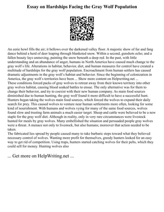 Essay on Hardships Facing the Gray Wolf Population
An eerie howl fills the air; it bellows over the darkened valley floor. A majestic show of fur and fang
dance behind a herd of deer leaping through blanketed snow. Within a second, gunshots echo; and a
fallen beauty lays unmoving, painting the snow beneath a deep red. In the past, with little
understanding and an abundance of anger, humans in North America have caused much change to the
gray wolf s life. Alterations in habitat, behavior, diet, and human measures for control have created a
multitude of hardships for the gray wolf population. Encroachment from human settlers has caused
dramatic adjustments in the gray wolf s habitat and behavior. Since the beginning of colonization in
America, the gray wolf s territories have been ... Show more content on Helpwriting.net ...
These conditions forced packs of gray wolves to retreat away from their known territory into other
gray wolves habitat, causing blood soaked battles to ensue. The only alternative was for them to
change their behavior, and try to coexist with their new human company. As main food sources
diminished due to human hunting, the gray wolf found it more difficult to have a successful hunt.
Hunters began taking the wolves main food sources, which forced the wolves to expand their daily
search for prey. This caused wolves to venture near human settlements more often, looking for some
kind of nourishment. With humans and wolves vying for many of the same food sources, wolves
found slow and trusting farm animals a much easier target. Sheep and cattle were believed to be a new
staple for the gray wolf diet. Although in reality, only in very rare circumstances were livestock
hunted for meals by gray wolves. Many embellished the situation and persuaded people gray wolves
were a threat. A menace not only to livestock, but also humans; moreover that action needed to be
taken.
The fabricated lies spread by people caused many to take barbaric steps toward what they believed
necessary control of wolves. Wanting more profit for themselves, greedy hunters looked for an easy
way to get rid of competition. Using traps, hunters started catching wolves for their pelts, which they
could sell for money. Hunting wolves also
... Get more on HelpWriting.net ...
 