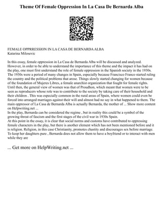 Theme Of Female Oppression In La Casa De Bernarda Alba
FEMALE OPPRRESSION IN LA CASA DE BERNARDAALBA
Katarina Milosevic
In this essay, female oppression in La Casa de Bernarda Alba will be discussed and analyzed.
However, in order to be able to understand the importance of this theme and the impact it has had on
the play, one must first understand the role of female oppression in the Spanish society in the 1930s.
The 1930s were a period of many changes in Spain, especially because Francisco Franco started ruling
the country and the political problems that arose. Things slowly started changing for women because
of the foundation of Mujeres Libres, a female anarchist organization that fought for female rights.
Until then, the general view of women was that of Proudhon, which meant that women were to be
seen as reproducers whose role was to contribute to the society by taking care of their household and
their children . This was especially common in the rural areas of Spain, where women could even be
forced into arranged marriages against their will and almost had no say in what happened to them. The
main oppressor of La Casa de Bernarda Alba is actually Bernarda, the mother of ... Show more content
on Helpwriting.net ...
In the play, Bernarda can be considered the regime , but in reality this could be a symbol of the
growing threat of fascism and the first stages of the civil war in 1930s Spain.
At this point in the essay, it is clear that social norms and customs have contributed to oppressing
female characters in the play, but there is another element which has not been mentioned before and it
is religion. Religion, in this case Christianity, promotes chastity and discourages sex before marriage.
To keep her daughters pure , Bernarda does not allow them to have a boyfriend or to interact with men
while they are
... Get more on HelpWriting.net ...
 
