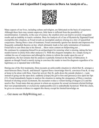 Fraud and Unjustified Conjectures in Dora An Analysis of a...
Many aspects of our lives, including culture and religion, are fabricated on the basis of conjectures.
Although these facts may remain unproven, little harm is inflicted from the possibility of
misinformation. Contrarily, in the case of science, the smallest error can lead to severely misguided
results and an inability to reach a solution. Dora An Analysis of a Case of Hysteria by Sigmund Freud
exemplifies this situation, as Freud reveals an incomplete analysis relying on a slew of unjustified
conjectures. During Dora s time of treatment, Freud consistently ignores her denials and impresses his
frequently outlandish theories on her, which ultimately leads to her early termination of treatment.
Freud fails to cure Dora due to his flawed ... Show more content on Helpwriting.net ...
He continues by comparing himself to an archaeologist for restoring what is missing, taking the best
models known to [him] from other analyses (7). With this eloquent metaphor, he s simply trying to
validate his use of conjectures and although he claims to inform the reader upon his use of
assumptions, the fact remains that his analysis is partially formed on the basis of fabrication. It
appears as though Freud is merely trying to convince the reader to trust his diagnosis regardless of its
legitimacy as is repeated later with Dora.
During one of the first treatments, Dora recounts an unfavorable situation in which Herr K. arranges a
meet between Dora, Frau K. and himself. Against Dora s knowledge Herr K. convinces Frau K. to stay
at home to be alone with Dora. Upon her arrival, Herr K. pulls down the outside shutters [...] and,
instead of going out the open door, suddenly [clasps] the girl to him and [presses] a kiss upon her lips
(21). Freud immediately begins to analyze the situation in stating the strangeness of Dora s reaction.
Instead of eliciting sexual excitement, the encounter evokes a violent feeling of disgust (21) and the
need to flee. Freud states that any person in whom an occasion for sexual excitement elicited feelings
that were preponderantly or exclusively unpleasurable (22) is undoubtedly hysterical. With this claim,
he gives no concrete evidence to support this theory except his limited knowledge on
... Get more on HelpWriting.net ...
 