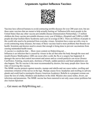 Arguments Against Influenza Vaccines
Vaccines have allowed humans to avoid contracting terrible diseases for over 200 years now, but are
these same vaccines that are meant to help actually hurting us? Influenza kills more people in the
United States than any other vaccine preventable disease (Immunization Partnership), 1.5 million
children die from vaccine preventable diseases every year (Children s Hospital) and 3,000 to 6,000
people develop Guillain Barre Syndrome each year on average (CDC). There are billions of people in
this world who need to be protected from everyday viruses. Scientists have come up with a way to
avoid contracting many diseases, but many of these vaccines lead to more problems that threaten our
health. Scientists and doctors need to ensure that enough is being done to prevent vaccinations from
causing unintended health issues.
A vaccine is a medicine that ... Show more content on Helpwriting.net ...
Influenza is an infection that is caused by viruses in the air that enter the body through the nose and
mouth (Source Medlineplus). GBS can occur after a cold, the flu or a surgery has happened. It
damages the nerves that control movement and senses and as a result paralysis can occur (Source
CareNotes). Fainting, muscle pain, shortness of breath, sudden paralysis and heart palpitations can
also happen. The flu vaccine is the most recommended by doctors, but many people don t know the
risks of receiving this vaccine.
The MMR vaccine protects against measles, mumps and rubella and can cause rashes, swelling and
sometimes irritation of the nerves in the legs. Mumps causes fever, headaches and swelling in salivary
glands and could lead to meningitis (Source American Academy). Rubella in a pregnant woman can
cause the loss of a baby, blindness and deafness in the child. Measles also cause rashes, fevers, ear
infections and pneumonia. The MMR vaccine has been rumored to not only cause minor problems but
also Autism Spectrum
... Get more on HelpWriting.net ...
 