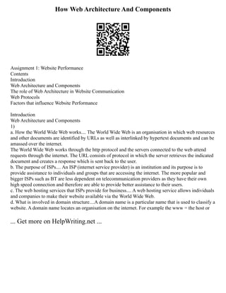 How Web Architecture And Components
Assignment 1: Website Performance
Contents
Introduction
Web Architecture and Components
The role of Web Architecture in Website Communication
Web Protocols
Factors that influence Website Performance
Introduction
Web Architecture and Components
1)
a. How the World Wide Web works.... The World Wide Web is an organisation in which web resources
and other documents are identified by URLs as well as interlinked by hypertext documents and can be
amassed over the internet.
The World Wide Web works through the http protocol and the servers connected to the web attend
requests through the internet. The URL consists of protocol in which the server retrieves the indicated
document and creates a response which is sent back to the user.
b. The purpose of ISPs.... An ISP (internet service provider) is an institution and its purpose is to
provide assistance to individuals and groups that are accessing the internet. The more popular and
bigger ISPs such as BT are less dependent on telecommunication providers as they have their own
high speed connection and therefore are able to provide better assistance to their users.
c. The web hosting services that ISPs provide for business.... A web hosting service allows individuals
and companies to make their website available via the World Wide Web.
d. What is involved in domain structure....A domain name is a particular name that is used to classify a
website. A domain name locates an organisation on the internet. For example the www = the host or
... Get more on HelpWriting.net ...
 