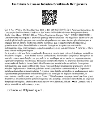 Um Estudo de Caso na Indústria Brasileira de Refrigerantes
Vol. 3, No. 1 Vitória ES, Brasil Jan/ Jun 2006 p. 104 117 ISSN1807 734X O Papel das Subsidiárias de
Corporações Multinacionais: Um Estudo de Caso na Indústria Brasileira de Refrigerantes Pedro
Rocha Lima Massa* IBMEC RJ Luiz Alberto Nascimento Campos Filho** IBMEC RJ RESUMO :
Um importante desafio para as empresas que hoje internacionalizam seus negócios é desenvolver um
nível de globalização que gere concentrações adequadas das operações locais e globalizadas para a
empresa. Em um cenário muito mais incerto e dinâmico que os seguros mercados regionais, o
gerenciamento eficaz das subsidiárias e unidades de negócios por parte das matrizes das
multinacionais pode criar vantagens competitivas aplicáveis em toda corporação. A partir do ... Show
more content on Helpwriting.net ...
Ou seja, através de uma forte centralização do negócio caracterizada pela preferência por subsidiárias
de controle integral, ... além de abrir mão do conhecimento do mercado e das práticas de negócios no
mercado externo, contribuição essa que poderia ser trazida por sócios locais , as empresas reduzem
significativamente sua possibilidade de sucesso no mercado externo. As empresas multinacionais que
atuam no Brasil Borini e Júnior (2003) identificaram que a maioria das subsidiárias de empresas
multinacionais que atuam no Brasil não possui responsabilidade internacional e tem como objetivo
principal implementar as diretrizes globais da matriz corporativa a uma escala local A O presente
trabalho está dividido em quatro etapas. A primeira etapa detalha a metodologia usada enquanto que a
segunda etapa apresenta uma revisão bibliográfica da estratégia em negócios internacionais, se
concentrando nos diferentes papéis que as Porter (1986) afirma que um grupo estratégico é um grupo
de empresas em uma indústria que estão seguindo uma estratégia idêntica ou semelhante, ao longo das
dimensões estratégicas. Brazilian Business Review www.bbronline.com.br 1 106 Campos Filho e
Massa subsidiárias podem exercer e sua
... Get more on HelpWriting.net ...
 