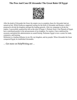 The Pros And Cons Of Alexander The Great Ruler Of Egypt
After the death of Alexander the Great, the empire was in complete chaos for Alexander had not
named an heir. While Perdiccas suggested waiting for the birth of Alexander and Roanne s child, I
proposed to divide the kingdom amongst the leading generals. After my campaign to divide the
empire, I successfully acquired the title as the ruler of Egypt. I, Ptolemy Soter Ⅰ, the Pharaoh of Egypt,
have contributed greatly to the advancements of my kingdom. For starters, I have stabilized the
economy and placed the administration on sound footing. Ptolemaic Egypt is now a center for trade,
commerce, and learning.
Hellenism is a leading influence in my life, my kingdom, and my people. When Alexander the Great
conquered Egypt, he established Alexandria
... Get more on HelpWriting.net ...
 