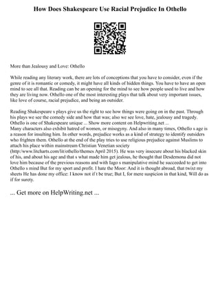 How Does Shakespeare Use Racial Prejudice In Othello
More than Jealousy and Love: Othello
While reading any literary work, there are lots of conceptions that you have to consider, even if the
genre of it is romantic or comedy, it might have all kinds of hidden things. You have to have an open
mind to see all that. Reading can be an opening for the mind to see how people used to live and how
they are living now. Othello one of the most interesting plays that talk about very important issues,
like love of course, racial prejudice, and being an outsider.
Reading Shakespeare s plays give us the right to see how things were going on in the past. Through
his plays we see the comedy side and how that was; also we see love, hate, jealousy and tragedy.
Othello is one of Shakespeare unique ... Show more content on Helpwriting.net ...
Many characters also exhibit hatred of women, or misogyny. And also in many times, Othello s age is
a reason for insulting him. In other words, prejudice works as a kind of strategy to identify outsiders
who frighten them. Othello at the end of the play tries to use religious prejudice against Muslims to
attach his place within mainstream Christian Venetian society
(http:/www.litcharts.com/lit/othello/themes April 2015). He was very insecure about his blacked skin
of his, and about his age and that s what made him get jealous, he thought that Desdemona did not
love him because of the previous reasons and with Iago s manipulative mind he succeeded to get into
Othello s mind But for my sport and profit. I hate the Moor: And it is thought abroad, that twixt my
sheets He has done my office: I know not if t be true; But I, for mere suspicion in that kind, Will do as
if for surety.
... Get more on HelpWriting.net ...
 