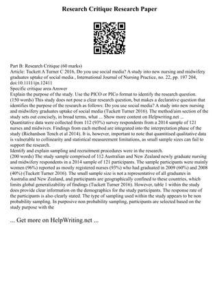 Research Critique Research Paper
Part B: Research Critique (60 marks)
Article: Tuckett A Turner C 2016, Do you use social media? A study into new nursing and midwifery
graduates uptake of social media , International Journal of Nursing Practice, no. 22, pp. 197 204,
doi:10.1111/ijn.12411
Specific critique area Answer
Explain the purpose of the study. Use the PICO or PICo format to identify the research question.
(150 words) This study does not pose a clear research question, but makes a declarative question that
identifies the purpose of the research as follows: Do you use social media? A study into new nursing
and midwifery graduates uptake of social media (Tuckett Turner 2016). The method/aim section of the
study sets out concisely, in broad terms, what ... Show more content on Helpwriting.net ...
Quantitative data were collected from 112 (93%) survey respondents from a 2014 sample of 121
nurses and midwives. Findings from each method are integrated into the interpretation phase of the
study (Richardson Tench et al 2014). It is, however, important to note that quantitised qualitative data
is vulnerable to collinearity and statistical measurement limitations, as small sample sizes can fail to
support the research.
Identify and explain sampling and recruitment procedures were in the research.
(200 words) The study sample comprised of 112 Australian and New Zealand newly graduate nursing
and midwifery respondents in a 2014 sample of 121 participants. The sample participants were mainly
women (96%) reported as mostly registered nurses (93%) who had graduated in 2009 (60%) and 2008
(40%) (Tuckett Turner 2016). The small sample size is not a representative of all graduates in
Australia and New Zealand, and participants are geographically confined to these countries, which
limits global generalizability of findings (Tuckett Turner 2016). However, table 1 within the study
does provide clear information on the demographics for the study participants. The response rate of
the participants is also clearly stated. The type of sampling used within the study appears to be non
probability sampling. In purposive non probability sampling, participants are selected based on the
study purpose with the
... Get more on HelpWriting.net ...
 