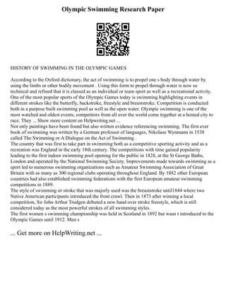 Olympic Swimming Research Paper
HISTORY OF SWIMMING IN THE OLYMPIC GAMES
According to the Oxford dictionary, the act of swimming is to propel one s body through water by
using the limbs or other bodily movement . Using this form to propel through water is now so
technical and refined that it is classed as an individual or team sport as well as a recreational activity.
One of the most popular sports of the Olympic Games today is swimming highlighting events in
different strokes like the butterfly, backstroke, freestyle and breaststroke. Competition is conducted
both in a purpose built swimming pool as well as the open water. Olympic swimming is one of the
most watched and oldest events, competitors from all over the world come together at a hosted city to
race. They ... Show more content on Helpwriting.net ...
Not only paintings have been found but also written evidence referencing swimming. The first ever
book of swimming was written by a German professor of languages, Nikolaus Wynmann in 1538
called The Swimming or A Dialogue on the Act of Swimming .
The country that was first to take part in swimming both as a competitive sporting activity and as a
recreation was England in the early 18th century. The competitions with time gained popularity
leading to the first indoor swimming pool opening for the public in 1828, at the St George Baths,
London and operated by the National Swimming Society. Improvements made towards swimming as a
sport led to numerous swimming organizations such as Amateur Swimming Association of Great
Britain with as many as 300 regional clubs operating throughout England. By 1882 other European
countries had also established swimming federations with the first European amateur swimming
competitions in 1889.
The style of swimming or stroke that was majorly used was the breaststroke until1844 where two
Native American participants introduced the front crawl. Then in 1873 after winning a local
competition, Sir John Arthur Trudgen debuted a new hand over stroke freestyle, which is still
considered today as the most powerful strokes of all swimming styles.
The first women s swimming championship was held in Scotland in 1892 but wasn t introduced to the
Olympic Games until 1912. Men s
... Get more on HelpWriting.net ...
 