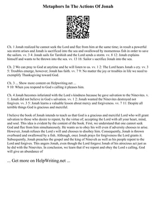 Metaphors In The Actions Of Jonah
Ch. 1 Jonah realized he cannot seek the Lord and flee from him at the same time; in result a powerful
sea storm arises and Jonah is sacrificed into the sea and swallowed by momentous fish in order to save
the sailors. vv. 3 4: Jonah sails for Tarshish and the Lord sends a storm. vv. 8 12: Jonah explains
himself and wants to be thrown into the sea. vv. 13 16: Sailor s sacrifice Jonah into the sea.
Ch. 2 We can pray to God at anytime and he will listen to us. vv. 1 2: The Lord hears Jonah s cry. vv. 3
5: Troubles emerge, however; Jonah has faith. vv. 7 9: No matter the joy or troubles in life we need to
exemplify Thanksgiving toward God.
Ch. 3 ... Show more content on Helpwriting.net ...
9 10: When you respond to God s calling it pleases him.
Ch. 4 Jonah becomes infuriated with the Lord s kindness because he gave salvation to the Ninevites. v.
1: Jonah did not believe in God s salvation. vv. 1 2: Jonah wanted the Ninevites destroyed not
forgiven. vv. 3 5: Jonah learns a valuable lesson about mercy and forgiveness. vv. 7 11: Despite all
terrible things God is gracious and merciful.
I believe the book of Jonah intends to teach us that God is a gracious and merciful Lord who will grant
salvation to those who desire to repent, by the virtue of; accepting the Lord with all your heart, mind,
and soul. This idea is evident by the content of the book. First, we understand that one cannot seek
God and flee from him simultaneously. He wants us to obey his will even if adversity chooses to arise.
However, Jonah refuses the Lord s will and chooses to disobey him. Consequently, Jonah is thrown
overboard and swallowed by a fish. Although, once Jonah prays for forgiveness the Lord grants it.
Subsequently, Jonah preaches the gospel and the king of Nineveh as well as his people repent to the
Lord and forgives. This angers Jonah, even though the Lord forgave Jonah of his atrocious act just as
he did with the Ninevites. In conclusion, we learn that if we repent and obey the Lord s calling, God
will give an abundance of
... Get more on HelpWriting.net ...
 
