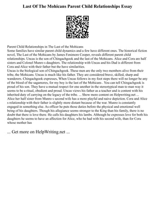 Last Of The Mohicans Parent Child Relationships Essay
Parent Child Relationships in The Last of the Mohicans
Some families have similar parent child dynamics and a few have different ones. The historical fiction
novel, The Last of the Mohicans by James Fenimore Cooper, reveals different parent child
relationships. Uncas is the son of Chingachgook and the last of the Mohicans. Alice and Cora are half
sisters and Colonel Munro s daughters. The relationship with Uncas and his Dad is different from
Cora and Alice with their father but the have similarities.
Uncas is the biological son of Chingachgook. These men are the only two members alive from their
tribe, the Mohicans. Uncas is much like his father. They are considered brave, skilled, sharp and
wanderers. Chingachgook expresses, When Uncas follows in my foot steps there will no longer be any
of the blood of the sagamores, for my boy is the last of the Mohicans . You can tell Chingachgook is
proud of his son. They have a mutual respect for one another in the stereotypical man to man way it
seems to be a ritual, obedient and proud. Uncas views his father as a teacher and is content with his
inherited duty of carrying on the legacy of the tribe. ... Show more content on Helpwriting.net ...
Alice her half sister from Munro s second wife has a more playful and naive depiction. Cora and Alice
s relationship with their father is slightly more distant because of the war. Munro is constantly
engaged in something else. As officer he puts those duties before the physical and emotional well
being of his daughters. Though his allegiance seems stronger to the King than his family, there is no
doubt that there is love there. He calls his daughters his lambs. Although he expresses love for both his
daughters he seems to have an affection for Alice, who he had with his second wife, than for Cora
whose mother has
... Get more on HelpWriting.net ...
 
