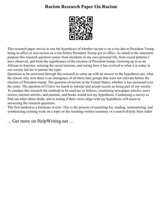 Racism Research Paper On Racism
This research paper strives to test the hypothesis of whether racism is on a rise due to President Trump
being in office or was racism on a rise before President Trump got in office. As stated in the statement
purpose this research question comes from incidents in my own personal life, from social patterns I
have observed, and from the significance of the election of President trump. Growing up in as an
African in America, noticing the racial tensions, and seeing how it has evolved to what it is today in
our society led me to pursue the topic.
Questions to be answered through this research to come up with an answer to the hypothesis are; what
the reason why now there is an emergence of all these hate groups that were not relevant before the
election of President trump. The question of racism in the United States, whether it has increased over
the years. The question of if have we learnt to tolerate and accept racism as being part of our society.
To conduct this research the methods to be used are as follows; examining newspaper articles, news
stories, internet articles, and journals, and books would test my hypothesis. Conducting a survey to
find out what others think, and to noting if their views align with my hypothesis will assist in
answering the research questions.
The first method is a literature review. This is the process of searching for, reading, summarizing, and
synthesizing existing work on a topic or the resulting written summary of a search (Emily Stier Adler
... Get more on HelpWriting.net ...
 