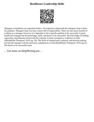 Healthcare Leadership Skills
Managers in healthcare are important leaders. All employees underneath the managers look to them
for guidance. Managers lead very busy careers full of responsibility. There are also many benefits to
working as a manager, however; it is important to have specific qualities to be successful. A good
health care manager has the knowledge, skills, and desire to be successful. The knowledge of staffing,
organizing, and planning will provide the expertise to keep a productive workforce in order
((Buchbinder Thompson, 2010, pg. 20). The skills of interpersonal, technical, and decision making
provide the manager with the necessary competencies to lead (Buchbinder Thompson, 2010, pg 21).
The desire to be successful stems
... Get more on HelpWriting.net ...
 