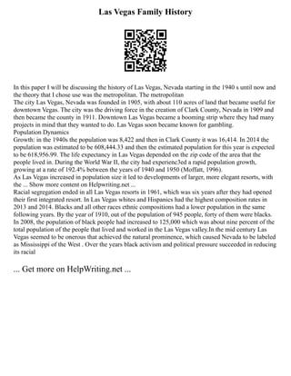 Las Vegas Family History
In this paper I will be discussing the history of Las Vegas, Nevada starting in the 1940 s until now and
the theory that I chose use was the metropolitan. The metropolitan
The city Las Vegas, Nevada was founded in 1905, with about 110 acres of land that became useful for
downtown Vegas. The city was the driving force in the creation of Clark County, Nevada in 1909 and
then became the county in 1911. Downtown Las Vegas became a booming strip where they had many
projects in mind that they wanted to do. Las Vegas soon became known for gambling.
Population Dynamics
Growth: in the 1940s the population was 8,422 and then in Clark County it was 16,414. In 2014 the
population was estimated to be 608,444.33 and then the estimated population for this year is expected
to be 618,956.99. The life expectancy in Las Vegas depended on the zip code of the area that the
people lived in. During the World War II, the city had experienc3ed a rapid population growth,
growing at a rate of 192.4% between the years of 1940 and 1950 (Moffatt, 1996).
As Las Vegas increased in population size it led to developments of larger, more elegant resorts, with
the ... Show more content on Helpwriting.net ...
Racial segregation ended in all Las Vegas resorts in 1961, which was six years after they had opened
their first integrated resort. In Las Vegas whites and Hispanics had the highest composition rates in
2013 and 2014. Blacks and all other races ethnic compositions had a lower population in the same
following years. By the year of 1910, out of the population of 945 people, forty of them were blacks.
In 2008, the population of black people had increased to 125,000 which was about nine percent of the
total population of the people that lived and worked in the Las Vegas valley.In the mid century Las
Vegas seemed to be onerous that achieved the natural prominence, which caused Nevada to be labeled
as Mississippi of the West . Over the years black activism and political pressure succeeded in reducing
its racial
... Get more on HelpWriting.net ...
 
