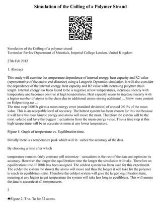 Simulation of the Coiling of a Polymer Strand
Simulation of the Coiling of a polymer strand
Tsvetoslav Pavlov Department of Materials, Imperial College London, United Kingdom
27th Feb 2012
1. Abstract
This study will examine the temperature dependence of internal energy, heat capacity and R2 value
(representative of the end to end distance) using a Langevin Dynamics simulation. It will also consider
the dependence of the internal energy, heat capacity and R2 value with increasing polymer chain
length. Internal energy has been found to be is negative at low temperatures, increases linearly with
temperature and becomes positive at high temperatures. Heat capacity seems to increase linearly with
a higher number of atoms in the chain due to additional atoms storing additional ... Show more content
on Helpwriting.net ...
The time step 0.005fs gives a mean energy error (standard deviation) of around 0.01% of the mean
value. This is an acceptable level of accuracy. The hottest system has been chosen for this test because
it will have the most kinetic energy and atoms will move the most. Therefore the system will be the
most volatile and have the biggest uctuations from the mean energy value. Thus a time step at this
high temperature will be as accurate or more at any lower temperature.
Figure 1: Graph of temperature vs. Equilibration time.
Initially there is a temperature peak which will inuence the accuracy of the data.
By choosing a time after which
temperature remains fairly constant will minimize uctuations in the rest of the data and optimize its
accuracy. However, the longer the equilibration time the longer the simulation will take. Therefore an
equilibration time of 700fs has been assigned. The coldest system has been used for this experiment.
The colder the system the slower the atoms will move and thus the longer it will take for the polymer
to reach its equilibrium state. Therefore the coldest system will give the largest equilibration time,
meaning at any higher target temperature the system will take less long to equilibrate. This will ensure
the data is accurate at all temperatures.
2
Figure 2: T vs. To for 32 atoms.
 