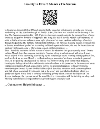 Insanity In Edvard Munch s The Scream
In his diaries, the artist Edvard Munch admits that he struggled with insanity not only on a personal
level during his life, but also through his family. In fact, his sister was hospitalized for insanity at the
time The Scream was painted in 1893. If given a thorough enough analysis, the personal lives of most
artists are not perfect portraits of happiness. The thing that makes Edvard Munch a different kind of
artist is that he shows us an honest, even ugly, glimpse of his inner troubles and feelings of anxiety
through his painting The Scream, putting more importance on personal meaning than on technical skill
or beauty, a traditional goal of art. According to Munch s personal diaries, the idea for the modern art
painting The Scream came ... Show more content on Helpwriting.net ...
Then I heard the enormous infinite scream of nature. So what does this quote actually mean? On the
surface, Munch describes a normal evening in Norway, taking a walk at sunset with some friends
beside a fjord. While an evening out walking by the water might sound relaxing and enjoyable at first,
on closer look we see that Munch is really describing a moment of an almost undeniable personal
crisis. In the painting s background, we can see two people walking away in the other direction,
creating the feelings of isolation and fear the artist talks about in his quotation. In the manner of a true
Expressionist painter, Munch uses color to express his emotional reactions to his environment,
commenting on the red sky and the bluish black fjord, described almost as an all consuming black
hole hell where tongues of fire viciously lick at the weary and overwhelmed subject, which is a
genderless figure. While there is certainly something gloomy about Munch s description of The
Scream landscape, the repeated use of the word blood in combination with the twirling, swirling, and
whirling warm tones used to paint the background suggest actual physical
... Get more on HelpWriting.net ...
 