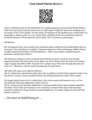 Goat Island Marine Reserve
(Above: Gathered results for the distribution of 5 sampled organisms at Goat Island Marine Reserve.
Field work was done by placing transect lines at right angles to high tide marks and sampling every
5m using a 0.5m x 0.5m quadrat. At each station, all organisms in the quadrats were counted either via
percentage or manual count. Cat s eye, Oyster Borer and Black Nerite are counted per organism;
Columnar barnacles, Plicate barnacles and Coralline Turf is counted as a percentage.)
Introduction
My investigation focus was to analyse the community pattern within the Goat Island Marine Reserve
ecosystem. I have decided to investigate 3 important organisms, Nerita melanotragus (Black Nerite),
Corallina officinalis (Coralline Turf) and Haustrum ... Show more content on Helpwriting.net ...
Haustrum scobina (Oyster Borer)
The Haustrum scobina (or more commonly Oyster Borer) are green curved sea snail looking
organisms found on the rocky shore. In our data it was most common from the mid to lower littoral
ranges ranging from 40m to 90m. The peak of H. scobina was at 70m from the high tide mark (the
same as C. officinalis), with the width encompassing 20 oyster borers.
The niche (role taken as an organism follows):
The H. scobina pries open barnacle plates then uses its proboscis to feed on the organism inside. It can
also feed on mussels, oysters and other molluscs by drilling through their skulls with its radula.
The largest abiotic factors the H. scobina faces is the wind currents and exposure to air, so it has
developed the following adaptations to help it survive:
The H. scobina has the structural adaptation of a strong muscular foot to open up plated organisms,
this helps it feed in this environment as well as keeping it surfaced while large wind and ocean
currents try and push it along. Another structural adaptation is its tough, waterproof outer shell that
protects it from it s
... Get more on HelpWriting.net ...
 