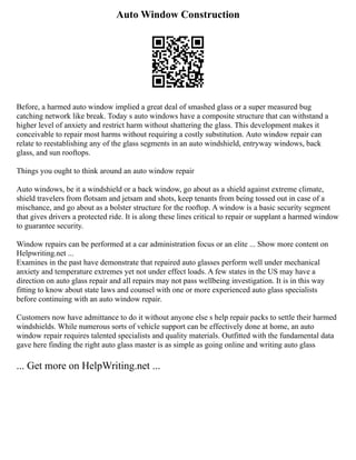 Auto Window Construction
Before, a harmed auto window implied a great deal of smashed glass or a super measured bug
catching network like break. Today s auto windows have a composite structure that can withstand a
higher level of anxiety and restrict harm without shattering the glass. This development makes it
conceivable to repair most harms without requiring a costly substitution. Auto window repair can
relate to reestablishing any of the glass segments in an auto windshield, entryway windows, back
glass, and sun rooftops.
Things you ought to think around an auto window repair
Auto windows, be it a windshield or a back window, go about as a shield against extreme climate,
shield travelers from flotsam and jetsam and shots, keep tenants from being tossed out in case of a
mischance, and go about as a bolster structure for the rooftop. A window is a basic security segment
that gives drivers a protected ride. It is along these lines critical to repair or supplant a harmed window
to guarantee security.
Window repairs can be performed at a car administration focus or an elite ... Show more content on
Helpwriting.net ...
Examines in the past have demonstrate that repaired auto glasses perform well under mechanical
anxiety and temperature extremes yet not under effect loads. A few states in the US may have a
direction on auto glass repair and all repairs may not pass wellbeing investigation. It is in this way
fitting to know about state laws and counsel with one or more experienced auto glass specialists
before continuing with an auto window repair.
Customers now have admittance to do it without anyone else s help repair packs to settle their harmed
windshields. While numerous sorts of vehicle support can be effectively done at home, an auto
window repair requires talented specialists and quality materials. Outfitted with the fundamental data
gave here finding the right auto glass master is as simple as going online and writing auto glass
... Get more on HelpWriting.net ...
 