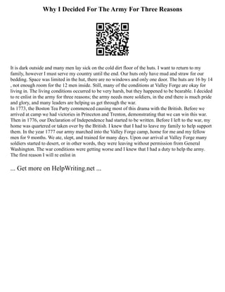 Why I Decided For The Army For Three Reasons
It is dark outside and many men lay sick on the cold dirt floor of the huts. I want to return to my
family, however I must serve my country until the end. Our huts only have mud and straw for our
bedding. Space was limited in the hut, there are no windows and only one door. The huts are 16 by 14
, not enough room for the 12 men inside. Still, many of the conditions at Valley Forge are okay for
living in. The living conditions occurred to be very harsh, but they happened to be bearable. I decided
to re enlist in the army for three reasons; the army needs more soldiers, in the end there is much pride
and glory, and many leaders are helping us get through the war.
In 1773, the Boston Tea Party commenced causing most of this drama with the British. Before we
arrived at camp we had victories in Princeton and Trenton, demonstrating that we can win this war.
Then in 1776, our Declaration of Independence had started to be written. Before I left to the war, my
home was quartered or taken over by the British. I knew that I had to leave my family to help support
them. In the year 1777 our army marched into the Valley Forge camp, home for me and my fellow
men for 9 months. We ate, slept, and trained for many days. Upon our arrival at Valley Forge many
soldiers started to desert, or in other words, they were leaving without permission from General
Washington. The war conditions were getting worse and I knew that I had a duty to help the army.
The first reason I will re enlist in
... Get more on HelpWriting.net ...
 