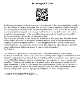 Advantages Of Ipod
The huge popularity of the iPod has given rise to the emergence of iPod accessories industries which
offer a wide range of speakers help to turn your iPod into a fantastic boom box. With the blessing of
the advance communication networks, we have entered the world of iPod with its flexible, hi tech,
innovative digital music system ever designed to deliver music in ways that we never done before.
Indeed, the audio designs give us the room filling thump that made our favorite music available
anytime and anywhere. So, now we can set our music free!
Anyone who has attempted to wade through the multimedia of iPod speakers on the market knows
that the options are difficult to distinguish. The speaker system today, in the context of the more
competitive that has emerged since then. The outward appearance of the speaker system remains
reasonably attractive, innovative and impressive with their elegant and superb designs to ensure its
pleased and satisfying quality and features in order to match its price tag.
GriffinEvolve
GriffinEvolve is a type of iPodDock sound system ... Show more content on Helpwriting.net ...
It comes in different color options to suit your needs, equipping with a couple of satellite speakers that
flank a 55 watt per channel amplifier, 8 ohms of impedance, 3 aluminum cone woofer, 1 titanium done
tweeter, 100 20Khz frequency response to better deliver your songs that you want to crank it up or
sing along. This gizmo will certainly add up unprecedented surprise particularly in enhancing the
sound performance of the PC or online games. This truly high fidelity playback allow you either to
connect the speakers and 55 watt per channel amplifier to your iPod dock, or connect the compact
Audio bytes to your PC for you to enjoy your favorite tunes and music while your iPod
... Get more on HelpWriting.net ...
 