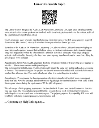 Lemur 3 Research Paper
The Lemur 3 robot designed by NASA s Jet Propulsion Laboratory (JPL) can takes advantage of the
same attractive forces that geckoes use to climb walls in order to perform tasks on the outside walls of
the International Space Station (ISS).
NASA envisions a day when its lizard robots may climb the walls of the ISS using grippers inspired
from nature. The Lemur 3 s feet will simulate the super adhesive feet of geckoes.
Scientists at the NASA s Jet Propulsion Laboratory (JPL) in Pasadena, California are developing an
innovative gecko gripper system that will allow robots to perform maintenance tasks in outer space.
They will inspect and repair the space station s exterior, as well as conduct a wide range of space
activities in Earth orbit. Recently, the American space agency has also released a video describing the
gecko space robot concept.
According to Aaron Parness, JPL engineer, this kind of versatile robots will allow the space agency to
have its ... Show more content on Helpwriting.net ...
The gecko gripper robot Lemur 3 will work in pretty much the same way as the real gecko, according
to Parness. The team working on the project has created a material studded with synthetic hairs much
smaller than a human hair. This material adheres when it is pushed against a surface.
According to JPL engineers, the latest generation of grippers developed by their team can support
more than 150 Newtons of force. This numbers are big enough for the maintenance work tasks of the
future space robots, being the equivalent of 35 lbs. (16 kilograms).
The advantage of this gripping system over the tape is that it doesn t lose its stickiness over time the
way tape does. The researchers explained that this system should work well in all environments,
including the extreme conditions in the outer space. The gripping system developed by JPL team will
be able to withstand extreme pressures, temperatures, and
... Get more on HelpWriting.net ...
 