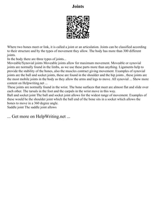 Joints
Where two bones meet or link, it is called a joint or an articulation. Joints can be classified according
to their structure and by the types of movement they allow. The body has more than 300 different
joints.
In the body there are three types of joints...
Moveable/Synovial joints Moveable joints allow for maximum movement. Moveable or synovial
joints are normally found in the limbs, as we use these parts more than anything. Ligaments help to
provide the stability of the bones, also the muscles contract giving movement. Examples of synovial
joints are the ball and socket joints, these are found in the shoulder and the hip joints , these joints are
the most mobile joints in the body as they allow the arms and legs to move. All synovial ... Show more
content on Helpwriting.net ...
These joints are normally found in the wrist. The bone surfaces that meet are almost flat and slide over
each other. The tarsals in the foot and the carpals in the wrist move in this way.
Ball and socket joint The ball and socket joint allows for the widest range of movement. Examples of
these would be the shoulder joint which the ball end of the bone sits in a socket which allows the
bones to move in a 360 degree angle.
Saddle joint The saddle joint allows
... Get more on HelpWriting.net ...
 
