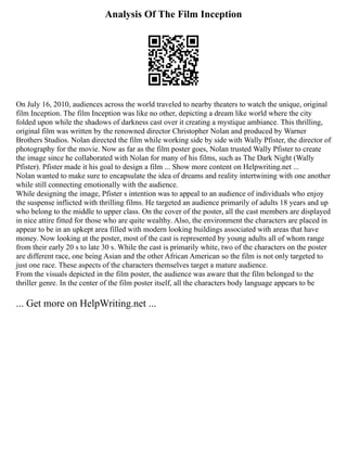 Analysis Of The Film Inception
On July 16, 2010, audiences across the world traveled to nearby theaters to watch the unique, original
film Inception. The film Inception was like no other, depicting a dream like world where the city
folded upon while the shadows of darkness cast over it creating a mystique ambiance. This thrilling,
original film was written by the renowned director Christopher Nolan and produced by Warner
Brothers Studios. Nolan directed the film while working side by side with Wally Pfister, the director of
photography for the movie. Now as far as the film poster goes, Nolan trusted Wally Pfister to create
the image since he collaborated with Nolan for many of his films, such as The Dark Night (Wally
Pfister). Pfister made it his goal to design a film ... Show more content on Helpwriting.net ...
Nolan wanted to make sure to encapsulate the idea of dreams and reality intertwining with one another
while still connecting emotionally with the audience.
While designing the image, Pfister s intention was to appeal to an audience of individuals who enjoy
the suspense inflicted with thrilling films. He targeted an audience primarily of adults 18 years and up
who belong to the middle to upper class. On the cover of the poster, all the cast members are displayed
in nice attire fitted for those who are quite wealthy. Also, the environment the characters are placed in
appear to be in an upkept area filled with modern looking buildings associated with areas that have
money. Now looking at the poster, most of the cast is represented by young adults all of whom range
from their early 20 s to late 30 s. While the cast is primarily white, two of the characters on the poster
are different race, one being Asian and the other African American so the film is not only targeted to
just one race. These aspects of the characters themselves target a mature audience.
From the visuals depicted in the film poster, the audience was aware that the film belonged to the
thriller genre. In the center of the film poster itself, all the characters body language appears to be
... Get more on HelpWriting.net ...
 