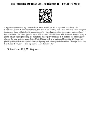 The Influence Of Trash On The Beaches In The United States
A significant amount of my childhood was spent on the beaches in my mom s hometown of
Ketchikan, Alaska. A small tourist town, few people can identify it on a map and even fewer recognize
the damage being inflicted on its environment. As I have become older, the issue of trash on these
beaches has become more apparent and I have become more involved with this issue. For me, being a
global citizen means protecting the planet and the people who reside in it, and this can be tackled by
altering the way we treat waste. In the United States we live in a disposable society. We throw out
plastic products after one use and dispose of gently used clothing and electronics. These products can
take hundreds of years to decompose in a landfill or can affect
... Get more on HelpWriting.net ...
 