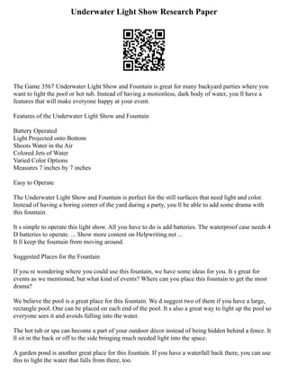 Underwater Light Show Research Paper
The Game 3567 Underwater Light Show and Fountain is great for many backyard parties where you
want to light the pool or hot tub. Instead of having a motionless, dark body of water, you ll have a
features that will make everyone happy at your event.
Features of the Underwater Light Show and Fountain
Battery Operated
Light Projected onto Bottom
Shoots Water in the Air
Colored Jets of Water
Varied Color Options
Measures 7 inches by 7 inches
Easy to Operate
The Underwater Light Show and Fountain is perfect for the still surfaces that need light and color.
Instead of having a boring corner of the yard during a party, you ll be able to add some drama with
this fountain.
It s simple to operate this light show. All you have to do is add batteries. The waterproof case needs 4
D batteries to operate. ... Show more content on Helpwriting.net ...
It ll keep the fountain from moving around.
Suggested Places for the Fountain
If you re wondering where you could use this fountain, we have some ideas for you. It s great for
events as we mentioned, but what kind of events? Where can you place this fountain to get the most
drama?
We believe the pool is a great place for this fountain. We d suggest two of them if you have a large,
rectangle pool. One can be placed on each end of the pool. It s also a great way to light up the pool so
everyone sees it and avoids falling into the water.
The hot tub or spa can become a part of your outdoor décor instead of being hidden behind a fence. It
ll sit in the back or off to the side bringing much needed light into the space.
A garden pond is another great place for this fountain. If you have a waterfall back there, you can use
this to light the water that falls from there, too.
 